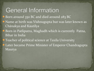 Born around 350 BC and died around 283 BC 
Name at birth was Vishnugupta but was later known as 
Chānakya and Kautilya 
Born in Patliputra, Maghadh which is currently Patna, 
Bihar in India 
Teacher of political science at Taxila University 
Later became Prime Minister of Emperor Chandragupta 
Maurya 
 