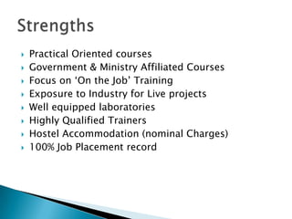    Practical Oriented courses
   Government & Ministry Affiliated Courses
   Focus on ‘On the Job’ Training
   Exposure to Industry for Live projects
   Well equipped laboratories
   Highly Qualified Trainers
   Hostel Accommodation (nominal Charges)
   100% Job Placement record
 