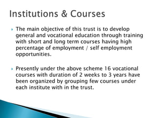    The main objective of this trust is to develop
    general and vocational education through training
    with short and long term courses having high
    percentage of employment / self employment
    opportunities.

   Presently under the above scheme 16 vocational
    courses with duration of 2 weeks to 3 years have
    been organized by grouping few courses under
    each institute with in the trust.
 