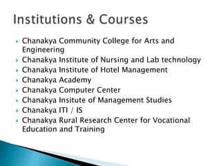   Chanakya Community College for Arts and
    Engineering
   Chanakya Institute of Nursing and Lab technology
   Chanakya Institute of Hotel Management
   Chanakya Academy
   Chanakya Computer Center
   Chanakya Insitute of Management Studies
   Chanakya ITI / IS
   Chanakya Rural Research Center for Vocational
    Education and Training
 