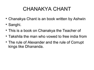 CHANAKYA CHANT

Chanakya Chant is an book written by Ashwin

Sanghi.

This is a book on Chanakya the Teacher of

Takshila the man who vowed to free india from

The rule of Alexander and the rule of Corrupt
kings like Dhananda.
 