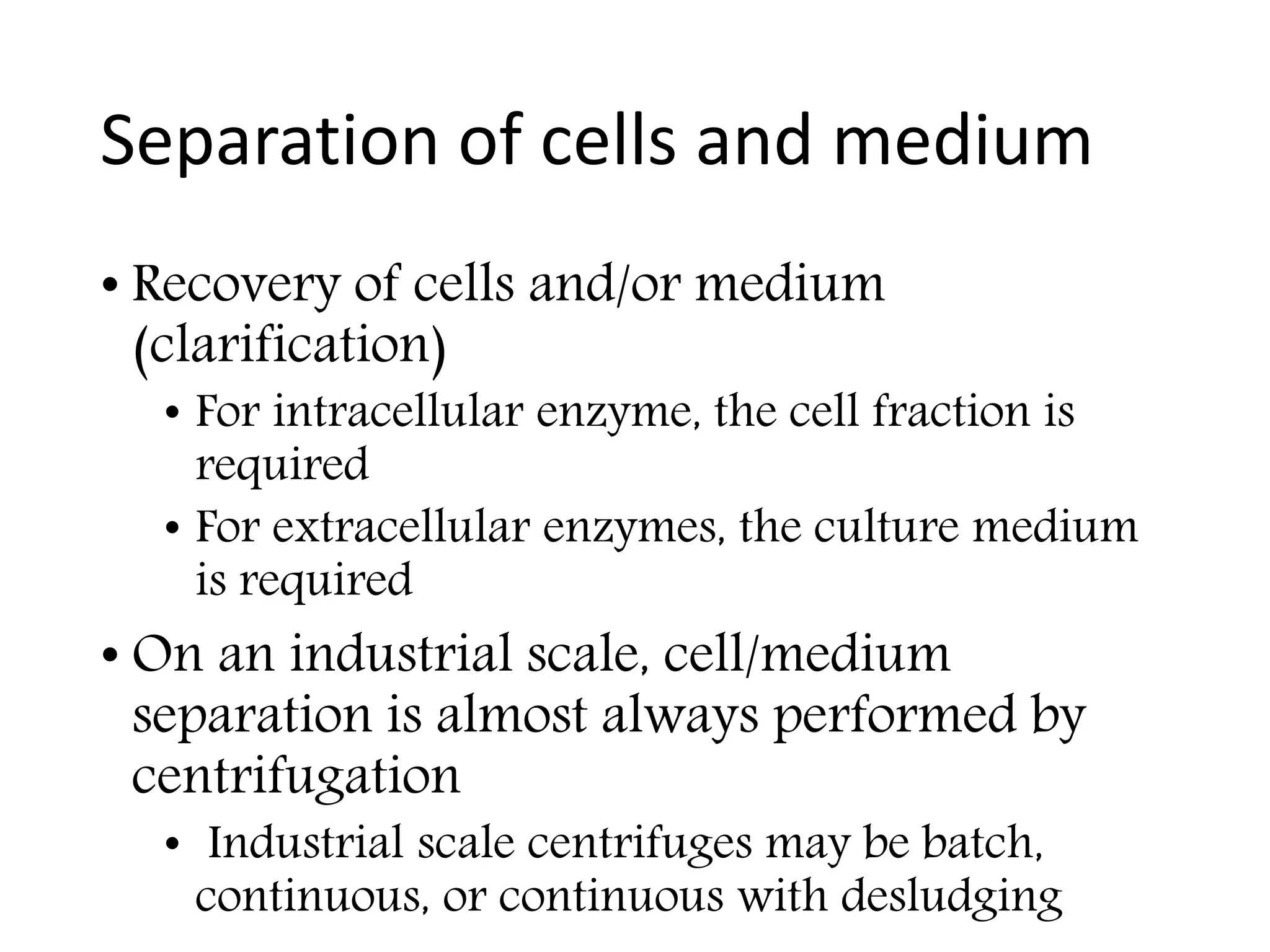 Separation of cells and medium
• Recovery of cells and/or medium
(clarification)
• For intracellular enzyme, the cell fraction is
required
• For extracellular enzymes, the culture medium
is required
• On an industrial scale, cell/medium
separation is almost always performed by
centrifugation
• Industrial scale centrifuges may be batch,
continuous, or continuous with desludging
 