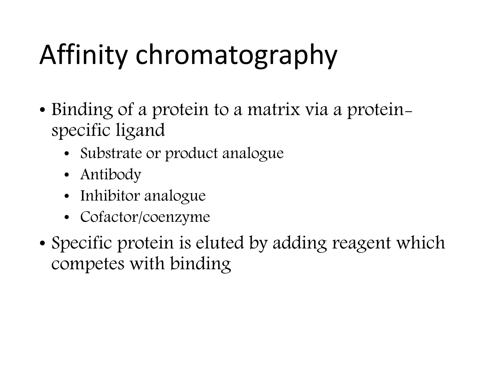 Affinity chromatography
• Binding of a protein to a matrix via a protein-
specific ligand
• Substrate or product analogue
• Antibody
• Inhibitor analogue
• Cofactor/coenzyme
• Specific protein is eluted by adding reagent which
competes with binding
 