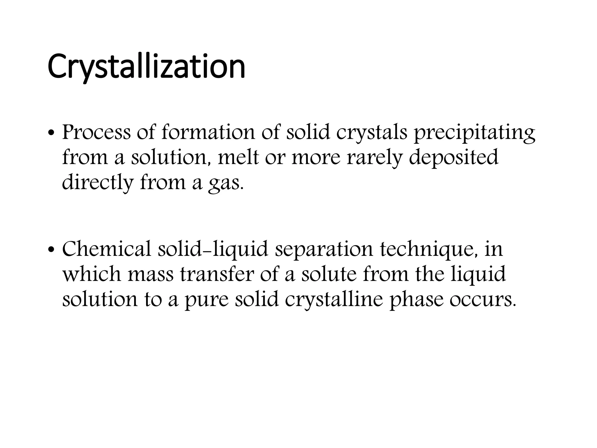 Crystallization
• Process of formation of solid crystals precipitating
from a solution, melt or more rarely deposited
directly from a gas.
• Chemical solid-liquid separation technique, in
which mass transfer of a solute from the liquid
solution to a pure solid crystalline phase occurs.
 