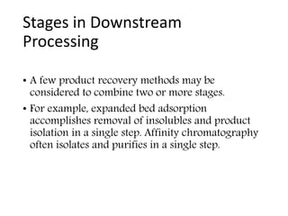Stages in Downstream
Processing
• A few product recovery methods may be
considered to combine two or more stages.
• For example, expanded bed adsorption
accomplishes removal of insolubles and product
isolation in a single step. Affinity chromatography
often isolates and purifies in a single step.
 