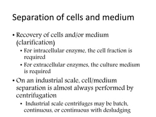 Separation of cells and medium
• Recovery of cells and/or medium
(clarification)
• For intracellular enzyme, the cell fraction is
required
• For extracellular enzymes, the culture medium
is required
• On an industrial scale, cell/medium
separation is almost always performed by
centrifugation
• Industrial scale centrifuges may be batch,
continuous, or continuous with desludging
 