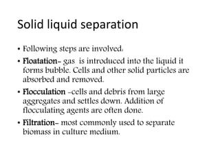 Solid liquid separation
• Following steps are involved:
• Floatation- gas is introduced into the liquid it
forms bubble. Cells and other solid particles are
absorbed and removed.
• Flocculation -cells and debris from large
aggregates and settles down. Addition of
flocculating agents are often done.
• Filtration- most commonly used to separate
biomass in culture medium.
 