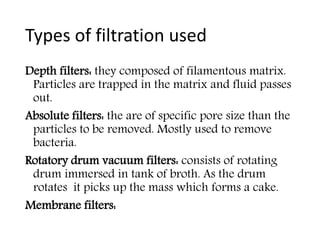 Types of filtration used
Depth filters: they composed of filamentous matrix.
Particles are trapped in the matrix and fluid passes
out.
Absolute filters: the are of specific pore size than the
particles to be removed. Mostly used to remove
bacteria.
Rotatory drum vacuum filters: consists of rotating
drum immersed in tank of broth. As the drum
rotates it picks up the mass which forms a cake.
Membrane filters:
 