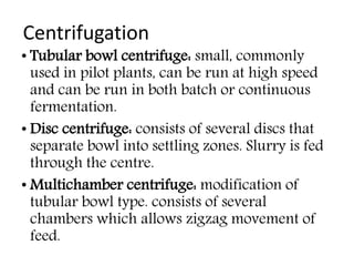 Centrifugation
• Tubular bowl centrifuge: small, commonly
used in pilot plants, can be run at high speed
and can be run in both batch or continuous
fermentation.
• Disc centrifuge: consists of several discs that
separate bowl into settling zones. Slurry is fed
through the centre.
• Multichamber centrifuge: modification of
tubular bowl type. consists of several
chambers which allows zigzag movement of
feed.
 