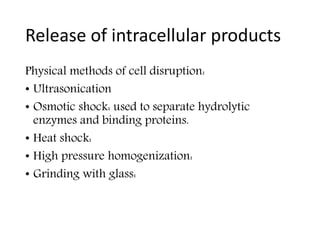 Release of intracellular products
Physical methods of cell disruption:
• Ultrasonication
• Osmotic shock: used to separate hydrolytic
enzymes and binding proteins.
• Heat shock:
• High pressure homogenization:
• Grinding with glass:
 