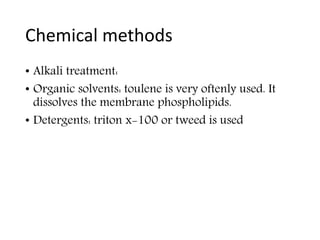 Chemical methods
• Alkali treatment:
• Organic solvents: toulene is very oftenly used. It
dissolves the membrane phospholipids.
• Detergents: triton x-100 or tweed is used
 