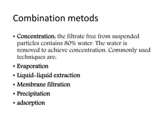 Combination metods
• Concentration: the filtrate free from suspended
particles contains 80% water. The water is
removed to achieve concentration. Commonly used
techniques are:
• Evaporation
• Liquid-liquid extraction
• Membrane filtration
• Precipitation
• adsorption
 