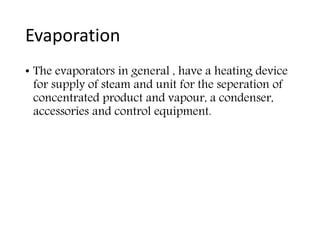 Evaporation
• The evaporators in general , have a heating device
for supply of steam and unit for the seperation of
concentrated product and vapour, a condenser,
accessories and control equipment.
 