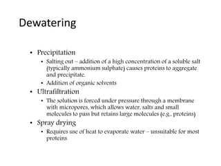 Dewatering
• Precipitation
• Salting out – addition of a high concentration of a soluble salt
(typically ammonium sulphate) causes proteins to aggregate
and precipitate.
• Addition of organic solvents
• Ultrafiltration
• The solution is forced under pressure through a membrane
with micropores, which allows water, salts and small
molecules to pass but retains large molecules (e.g., proteins)
• Spray drying
• Requires use of heat to evaporate water – unsuitable for most
proteins
 