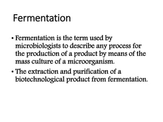 Fermentation
• Fermentation is the term used by
microbiologists to describe any process for
the production of a product by means of the
mass culture of a microorganism.
• The extraction and purification of a
biotechnological product from fermentation.
 