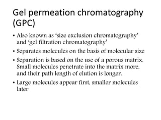 Gel permeation chromatography
(GPC)
• Also known as ‘size exclusion chromatography’
and ‘gel filtration chromatography’
• Separates molecules on the basis of molecular size
• Separation is based on the use of a porous matrix.
Small molecules penetrate into the matrix more,
and their path length of elution is longer.
• Large molecules appear first, smaller molecules
later
 