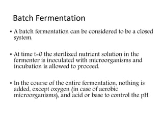 Batch Fermentation
• A batch fermentation can be considered to be a closed
system.
• At time t=0 the sterilized nutrient solution in the
fermenter is inoculated with microorganisms and
incubation is allowed to proceed.
• In the course of the entire fermentation, nothing is
added, except oxygen (in case of aerobic
microorganisms), and acid or base to control the pH
 
