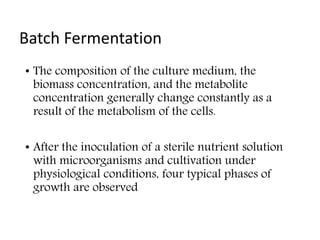 Batch Fermentation
• The composition of the culture medium, the
biomass concentration, and the metabolite
concentration generally change constantly as a
result of the metabolism of the cells.
• After the inoculation of a sterile nutrient solution
with microorganisms and cultivation under
physiological conditions, four typical phases of
growth are observed
 
