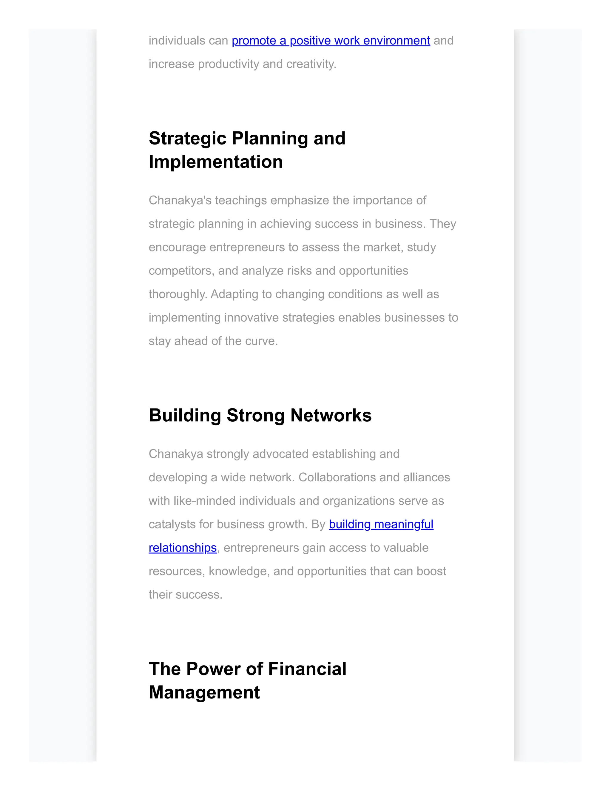 individuals can promote a positive work environment and
increase productivity and creativity.
Strategic Planning and
Implementation
Chanakya's teachings emphasize the importance of
strategic planning in achieving success in business. They
encourage entrepreneurs to assess the market, study
competitors, and analyze risks and opportunities
thoroughly. Adapting to changing conditions as well as
implementing innovative strategies enables businesses to
stay ahead of the curve.
Building Strong Networks
Chanakya strongly advocated establishing and
developing a wide network. Collaborations and alliances
with like-minded individuals and organizations serve as
catalysts for business growth. By building meaningful
relationships, entrepreneurs gain access to valuable
resources, knowledge, and opportunities that can boost
their success.
The Power of Financial
Management
 