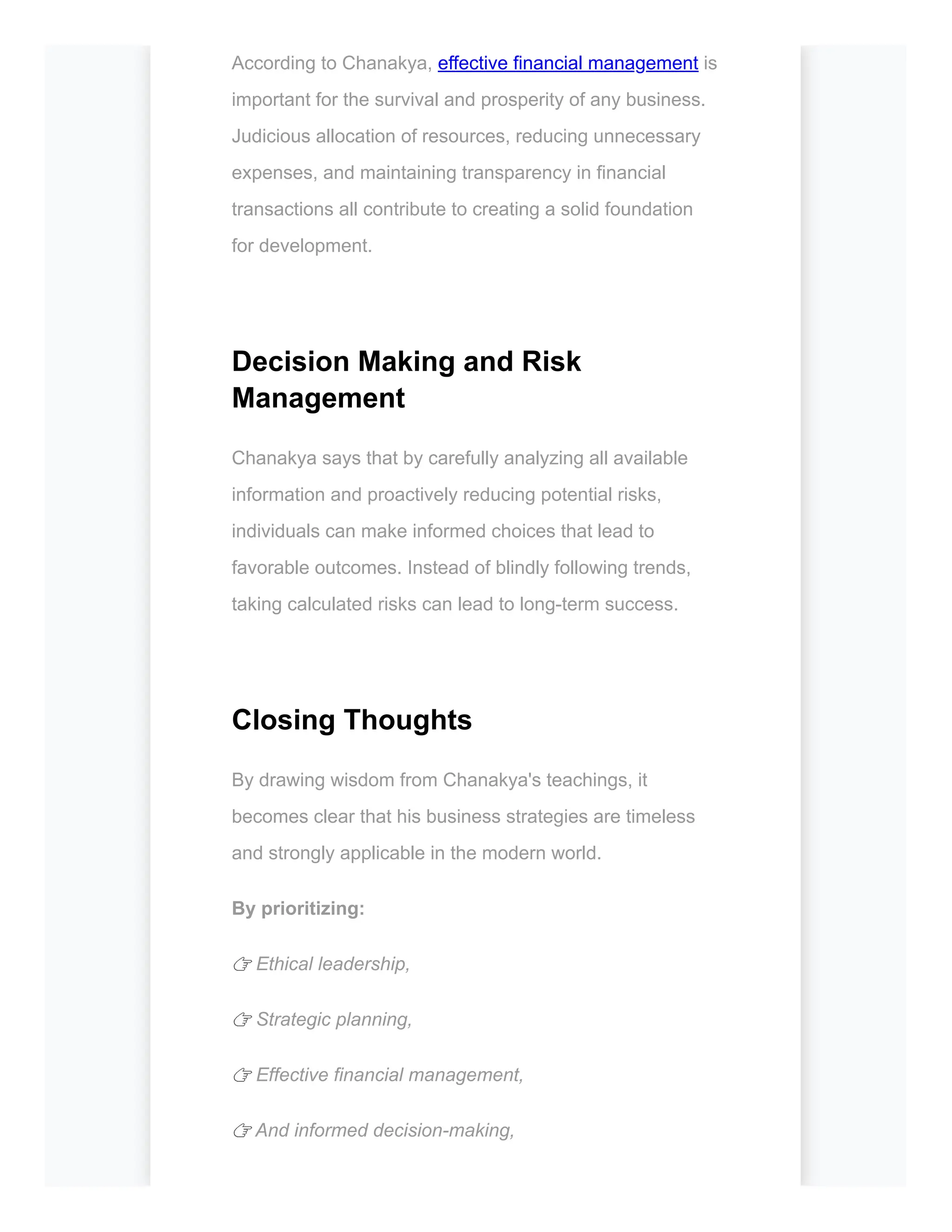 According to Chanakya, effective financial management is
important for the survival and prosperity of any business.
Judicious allocation of resources, reducing unnecessary
expenses, and maintaining transparency in financial
transactions all contribute to creating a solid foundation
for development.
Decision Making and Risk
Management
Chanakya says that by carefully analyzing all available
information and proactively reducing potential risks,
individuals can make informed choices that lead to
favorable outcomes. Instead of blindly following trends,
taking calculated risks can lead to long-term success.
Closing Thoughts
By drawing wisdom from Chanakya's teachings, it
becomes clear that his business strategies are timeless
and strongly applicable in the modern world.
By prioritizing:
👉 Ethical leadership,
👉 Strategic planning,
👉 Effective financial management,
👉 And informed decision-making,
 