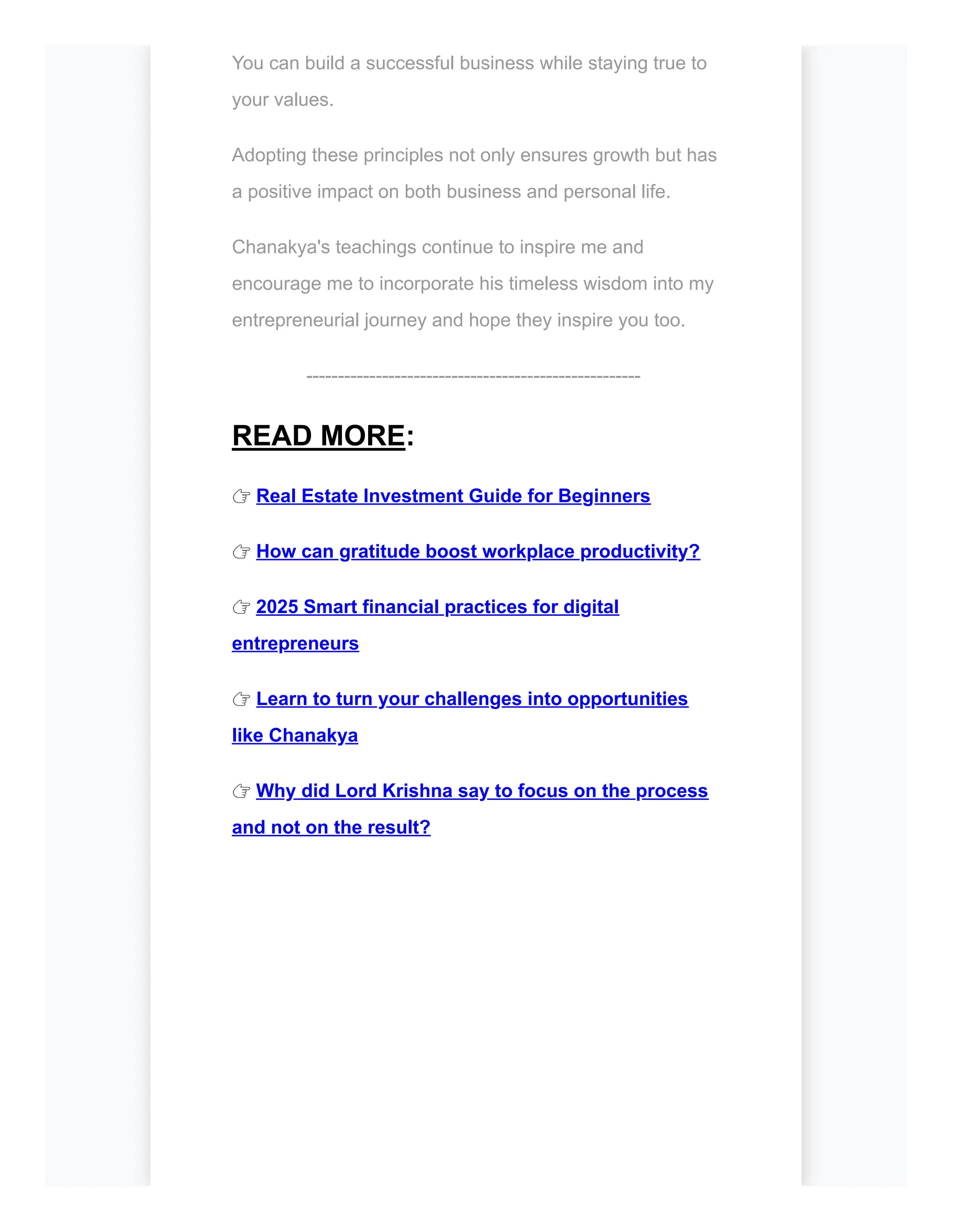 You can build a successful business while staying true to
your values.
Adopting these principles not only ensures growth but has
a positive impact on both business and personal life.
Chanakya's teachings continue to inspire me and
encourage me to incorporate his timeless wisdom into my
entrepreneurial journey and hope they inspire you too.
-----------------------------------------------------
READ MORE:
👉 Real Estate Investment Guide for Beginners
👉 How can gratitude boost workplace productivity?
👉 2025 Smart financial practices for digital
entrepreneurs
👉 Learn to turn your challenges into opportunities
like Chanakya
👉 Why did Lord Krishna say to focus on the process
and not on the result?
 