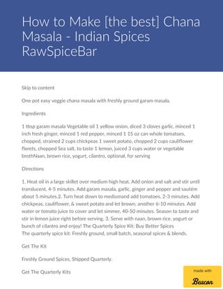 Skip to content
One pot easy veggie chana masala with freshly ground garam masala.
Ingredients
1 tbsp garam masala Vegetable oil 1 yellow onion, diced 3 cloves garlic, minced 1
inch fresh ginger, minced 1 red pepper, minced 1 15 oz can whole tomatoes,
chopped, strained 2 cups chickpeas 1 sweet potato, chopped 2 cups cauliﬂower
ﬂorets, chopped Sea salt, to taste 1 lemon, juiced 3 cups water or vegetable
brothNaan, brown rice, yogurt, cilantro, optional, for serving
Directions
1. Heat oil in a large skillet over medium high heat. Add onion and salt and stir until
translucent, 4-5 minutes. Add garam masala, garlic, ginger and pepper and sautém
about 5 minutes.2. Turn heat down to mediumand add tomatoes, 2-3 minutes. Add
chickpeas, cauliﬂower, & sweet potato and let brown, another 6-10 minutes. Add
water or tomato juice to cover and let simmer, 40-50 minutes. Season to taste and
stir in lemon juice right before serving. 3. Serve with naan, brown rice, yogurt or
bunch of cilantro and enjoy! The Quarterly Spice Kit: Buy Better Spices
The quarterly spice kit: Freshly ground, small batch, seasonal spices & blends.
Get The Kit
Freshly Ground Spices, Shipped Quarterly.
Get The Quarterly Kits
How to Make [the best] Chana
Masala - Indian Spices
RawSpiceBar
made with
 