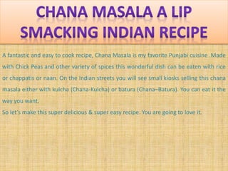 A fantastic and easy to cook recipe, Chana Masala is my favorite Punjabi cuisine .Made
with Chick Peas and other variety of spices this wonderful dish can be eaten with rice
or chappatis or naan. On the Indian streets you will see small kiosks selling this chana
masala either with kulcha (Chana-Kulcha) or batura (Chana–Batura). You can eat it the
way you want.
So let’s make this super delicious & super easy recipe. You are going to love it.
 