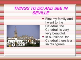 THINGS TO DO AND SEE IN
        SEVILLE
                First my family and
            
                I went to the
                Catedral, the
                Catedral is very
                very beautiful.
                In outesiede the
            
                Catedral there is a
                saints figures.
 