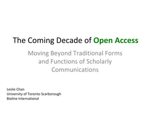 The Coming Decade of Open Access
            Moving Beyond Traditional Forms
              and Functions of Scholarly
                   Communications

Leslie Chan
University of Toronto Scarborough
Bioline International
 