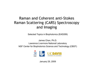 Raman and Coherent anti-Stokes
Raman Scattering (CARS) Spectroscopy
and Imaging
Selected Topics in Biophotonics (EAD289)
James Chan, Ph.D.
Lawrence Livermore National Laboratory
NSF Center for Biophotonics Science and Technology (CBST)
January 29, 2009
 