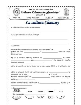 1. ¿Dónde se desarrolló la cultura Chancay?
2. ¿En que sobresalió la cultura Chancay?
3. Completa:
a) La cerámica Chancay fue trabajada sobre una superficie ________________ y
pintada en color _________________ o _________________ sobre un fondo
blanco o crema.
b) En la cerámica Chancay destacan los ____________________ de forma
_____________________ con ___________________ y los ídolos de tamaño
reducido, llamados _____________________.
c) La producción de su cerámica fue a gran escala debido a la utilización de
__________________________.
d) En la artesanía textil sobresalió notoriamente el ____________________, la
tecnología de la gasa ______________________ y el textil _____________
habiendo sido decorados con ____________________, aves y también con dibujos
de forma ___________________
e) esta cultura baso su economía en la ______________________, la pesca y el
_______________________
4. Observa y completa:
ÁREA: P.S. NIVEL: PRIMARIA GRADO: 3º FECHA: 14/1/16
INSTITUCIÓN EDUCATIVA PRIVADA
GUÍA N° 5
Son ejemplos de ________________________