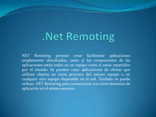 .NetRemoting NET Remoting permite crear fácilmente aplicaciones ampliamente distribuidas, tanto si los componentes de las aplicaciones están todos en un equipo como si están repartidos por el mundo. Se pueden crear aplicaciones de cliente que utilicen objetos en otros procesos del mismo equipo o en cualquier otro equipo disponible en la red. También se puede utilizar .NET Remoting para comunicarse con otros dominios de aplicación en el mismo proceso. 
