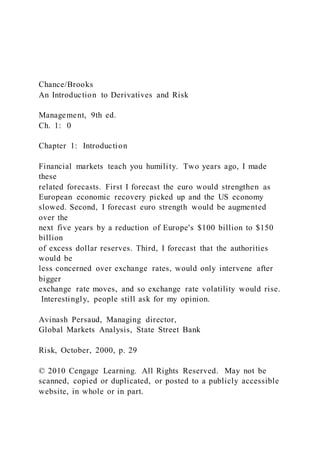 Chance/Brooks
An Introduction to Derivatives and Risk
Management, 9th ed.
Ch. 1: 0
Chapter 1: Introduction
Financial markets teach you humility. Two years ago, I made
these
related forecasts. First I forecast the euro would strengthen as
European economic recovery picked up and the US economy
slowed. Second, I forecast euro strength would be augmented
over the
next five years by a reduction of Europe's $100 billion to $150
billion
of excess dollar reserves. Third, I forecast that the authorities
would be
less concerned over exchange rates, would only intervene after
bigger
exchange rate moves, and so exchange rate volatility would rise.
Interestingly, people still ask for my opinion.
Avinash Persaud, Managing director,
Global Markets Analysis, State Street Bank
Risk, October, 2000, p. 29
© 2010 Cengage Learning. All Rights Reserved. May not be
scanned, copied or duplicated, or posted to a publicly accessible
website, in whole or in part.
 