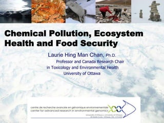 Chemical Pollution, Ecosystem
Health and Food Security
         Laurie Hing Man Chan, Ph.D.
             Professor and Canada Research Chair
        in Toxicology and Environmental Health
                  University of Ottawa
 