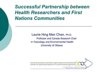 Successful Partnership between
Health Researchers and First
Nations Communities


      Laurie Hing Man Chan, Ph.D.
           Professor and Canada Research Chair
      in Toxicology and Environmental Health
                University of Ottawa
 