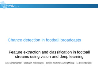 Chance detection in football broadcasts
Feature extraction and classification in football
streams using vision and deep learning
Auke vanderSchaar – Stratagem Technologies – London Machine Learning Meetup – 11 December 2017
 