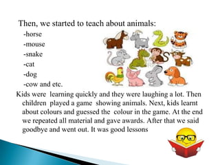 Then, we started to teach about animals:
  -horse
  -mouse
  -snake
  -cat
  -dog
  -cow and etc.
Kids were learning quickly and they were laughing a lot. Then
 children played a game showing animals. Next, kids learnt
 about colours and guessed the colour in the game. At the end
 we repeated all material and gave awards. After that we said
 goodbye and went out. It was good lessons
 
