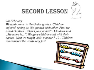 7th February
We again went to the kinder garden. Children
enjoyed seeing us. We greeted each other. First we
asked children „What’s your name?”. Children said
„My name is…”. We gave children card with their
names. Next we taught kids number 1-10 . Children
remembered the words very fast.
 