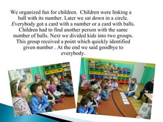 We organized fun for children. Children were linking a
   ball with its number. Later we sat down in a circle.
Everybody got a card with a number or a card with balls.
   Children had to find another person with the same
 number of balls. Next we divided kids into two groups.
  This group received a point which quickly identified
     given number . At the end we said goodbye to
                       everybody.
 