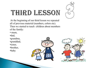 At the beginning of our third lesson we repeated
all of previous material (numbers, colors etc).
Then we started to teach children about members
of the family:
• mum,
•dad,
•grandma,
•granddad,
•sister,
•brother,
•baby
 