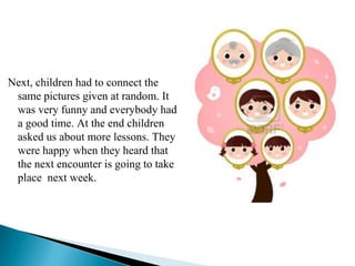 Next, children had to connect the
 same pictures given at random. It
 was very funny and everybody had
 a good time. At the end children
 asked us about more lessons. They
 were happy when they heard that
 the next encounter is going to take
 place next week.
 