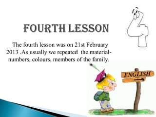 The fourth lesson was on 21st February
2013 .As usually we repeated the material-
 numbers, colours, members of the family.
 