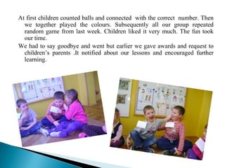 At first children counted balls and connected with the correct number. Then
  we together played the colours. Subsequently all our group repeated
  random game from last week. Children liked it very much. The fun took
  our time.
We had to say goodbye and went but earlier we gave awards and request to
  children’s parents .It notified about our lessons and encouraged further
  learning.
 