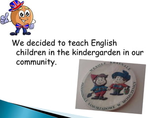 We decided to teach English
 children in the kindergarden in our
 community.
 