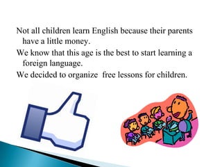 Not all children learn English because their parents
 have a little money.
We know that this age is the best to start learning a
 foreign language.
We decided to organize free lessons for children.
 