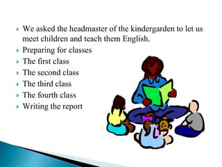    We asked the headmaster of the kindergarden to let us
    meet children and teach them English.
   Preparing for classes
   The first class
   The second class
   The third class
   The fourth class
   Writing the report
 