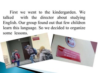 First we went to the kindergarden. We
talked     with the director about studying
English. Our group found out that few children
learn this language. So we decided to organize
some lessons.
 