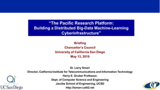 “The Pacific Research Platform:
Building a Distributed Big-Data Machine-Learning
Cyberinfrastructure”
Briefing
Chancellor’s Council
University of California San Diego
May 13, 2019
Dr. Larry Smarr
Director, California Institute for Telecommunications and Information Technology
Harry E. Gruber Professor,
Dept. of Computer Science and Engineering
Jacobs School of Engineering, UCSD
http://lsmarr.calit2.net
 