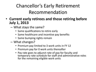 Chancellor’s Early Retirement Recommendation Current early retirees and those retiring before July 1, 2013 What stays the same? Same qualifications to retire early Same healthcare and incentive pay benefits Same bumping rights remain What changes? Premium pay limited to 3 work units in FY 12 Premium pay for 0 work units thereafter  Pay rate goes to adjunct rate of pay for faculty and temporary rate schedule for staff and administrative roles for the remaining eligible work units 