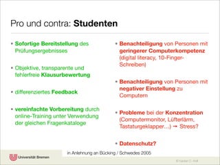 Pro und contra: Studenten

• Sofortige Bereitstellung des             • Benachteiligung von Personen mit
  Prüfungsergebnisses                        geringerer Computerkompetenz
                                             (digital literacy, 10-Finger-
                                             Schreiben)
• Objektive, transparente und
  fehlerfreie Klausurbewertung
                                           • Benachteiligung von Personen mit
                                             negativer Einstellung zu
• differenziertes Feedback
                                             Computern

• vereinfachte Vorbereitung durch
                                           • Probleme bei der Konzentration
  online-Training unter Verwendung
                                             (Computermonitor, Lüfterlärm,
  der gleichen Fragenkataloge
                                             Tastaturgeklapper…) ➙ Stress?


                                           • Datenschutz?
                     in Anlehnung an Bücking / Schwedes 2005
                                                                 © Karsten D. Wolf
 
